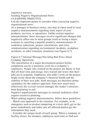 expensive lawsuits.
Sending Negative Organizational News
6 LEARNING OBJECTIVE
List the important points to consider when conveying negative
organizational news.
As a manager or business owner, you may at times need to issue
negative announcements regarding some aspect of your
products, services, or operations. Unlike routine negative
announcements, these messages involve significant changes that
negatively affect one or more groups (such as losing a major
contract or canceling a popular product), announcements of
workforce reductions, project cancelations, and crisis
communication regarding environmental incidents, workplace
accidents, or other traumatic situations (see Figure 8.7).
Figure 8.7 Internal Message Providing Bad News About
Company Operations
The cancellation of a major development project before
completion can be a traumatic event for a company’s
employees. People who worked on the project are likely to feel
that all their time and energy were wasted and worry that their
jobs are in jeopardy. Employees who didn’t work on the project
might worry about the company’s financial health and the
stability of their own jobs. Such messages are therefore prime
candidates for the indirect approach. Note how much more
effectively the revised version manages the reader’s emotions
from beginning to end.
Negative organizational messages to external audiences often
require extensive planning.
When making negative announcements, follow these guidelines:
· Match your approach to the situation. For example, in an
emergency such as product tampering or a toxic spill, get to the
point immediately and make sure all affected parties get the
information they need.
· Consider the unique needs of each group. When a company or
facility closes, for instance, employees need time to find new
 