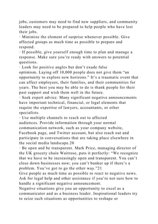 jobs, customers may need to find new suppliers, and community
leaders may need to be prepared to help people who have lost
their jobs.
· Minimize the element of surprise whenever possible. Give
affected groups as much time as possible to prepare and
respond.
· If possible, give yourself enough time to plan and manage a
response. Make sure you’re ready with answers to potential
questions.
· Look for positive angles but don’t exude false
optimism. Laying off 10,000 people does not give them “an
opportunity to explore new horizons.” It’s a traumatic event that
can affect employees, their families, and their communities for
years. The best you may be able to do is thank people for their
past support and wish them well in the future.
· Seek expert advice. Many significant negative announcements
have important technical, financial, or legal elements that
require the expertise of lawyers, accountants, or other
specialists.
· Use multiple channels to reach out to affected
audiences. Provide information through your normal
communication network, such as your company website,
Facebook page, and Twitter account, but also reach out and
participate in conversations that are taking place elsewhere in
the social media landscape.20
· Be open and be transparent. Mark Price, managing director of
the UK grocery chain Waitrose, puts it perfectly: “We recognize
that we have to be increasingly open and transparent. You can’t
close down businesses now; you can’t bunker up if there’s a
problem. You’ve got to go the other way.”21
Give people as much time as possible to react to negative news.
Ask for legal help and other assistance if you’re not sure how to
handle a significant negative announcement.
Negative situations give you an opportunity to excel as a
communicator and as a business leader. Inspirational leaders try
to seize such situations as opportunities to reshape or
 