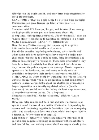 reinvigorate the organization, and they offer encouragement to
those around them.
REAL-TIME UPDATES Learn More by Visiting This Website:
Communication pros discuss the latest events in crisis
communication
Situations with US Airways, Target, and SeaWorld are among
the high-profile events you can learn more about. Go
to http://real-timeupdates.com/bce7. Under “Students,” click on
“Learn More.”Responding to Negative Information in a Social
Media Environment7 LEARNING OBJECTIVE
Describe an effective strategy for responding to negative
information in a social media environment.
For all the benefits they bring to business, social media and
other communication technologies have created a major new
challenge: responding to online rumors, false information, and
attacks on a company’s reputation. Customers who believe they
have been treated unfairly like these sites and tools because
they can use the public exposure as leverage. Most companies
appreciate the feedback, too, and many actively seek out
complaints to improve their products and operations.REAL-
TIME UPDATES Learn More by Watching This Video: Positive
ways to engage when you pick up negative social commentary
Aetna’s Lauren Vargas talks about the challenges of moving a
large corporation in a heavily regulated industry (health
insurance) into social media, including the best ways to respond
to negative comments online. Go to http://real-
timeupdates.com/bce7. Under “Students,” click on “Learn
More.”
However, false rumors and both fair and unfair criticisms can
spread around the world in a matter of minutes. Responding to
rumors and countering negative information requires an ongoing
effort and case-by-case decisions about which messages require
a response. Follow these four steps:22
Responding effectively to rumors and negative information in
social media requires continual engagement with stakeholders
and careful decision making about which messages should get a
 