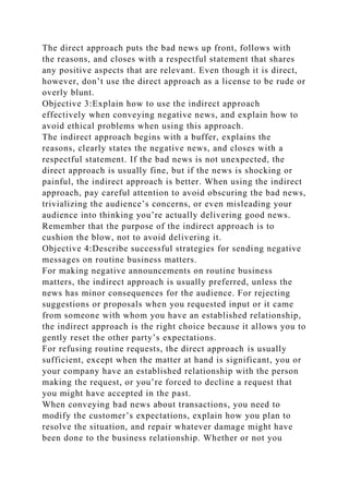 The direct approach puts the bad news up front, follows with
the reasons, and closes with a respectful statement that shares
any positive aspects that are relevant. Even though it is direct,
however, don’t use the direct approach as a license to be rude or
overly blunt.
Objective 3:Explain how to use the indirect approach
effectively when conveying negative news, and explain how to
avoid ethical problems when using this approach.
The indirect approach begins with a buffer, explains the
reasons, clearly states the negative news, and closes with a
respectful statement. If the bad news is not unexpected, the
direct approach is usually fine, but if the news is shocking or
painful, the indirect approach is better. When using the indirect
approach, pay careful attention to avoid obscuring the bad news,
trivializing the audience’s concerns, or even misleading your
audience into thinking you’re actually delivering good news.
Remember that the purpose of the indirect approach is to
cushion the blow, not to avoid delivering it.
Objective 4:Describe successful strategies for sending negative
messages on routine business matters.
For making negative announcements on routine business
matters, the indirect approach is usually preferred, unless the
news has minor consequences for the audience. For rejecting
suggestions or proposals when you requested input or it came
from someone with whom you have an established relationship,
the indirect approach is the right choice because it allows you to
gently reset the other party’s expectations.
For refusing routine requests, the direct approach is usually
sufficient, except when the matter at hand is significant, you or
your company have an established relationship with the person
making the request, or you’re forced to decline a request that
you might have accepted in the past.
When conveying bad news about transactions, you need to
modify the customer’s expectations, explain how you plan to
resolve the situation, and repair whatever damage might have
been done to the business relationship. Whether or not you
 