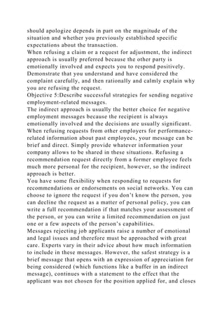 should apologize depends in part on the magnitude of the
situation and whether you previously established specific
expectations about the transaction.
When refusing a claim or a request for adjustment, the indirect
approach is usually preferred because the other party is
emotionally involved and expects you to respond positively.
Demonstrate that you understand and have considered the
complaint carefully, and then rationally and calmly explain why
you are refusing the request.
Objective 5:Describe successful strategies for sending negative
employment-related messages.
The indirect approach is usually the better choice for negative
employment messages because the recipient is always
emotionally involved and the decisions are usually significant.
When refusing requests from other employers for performance-
related information about past employees, your message can be
brief and direct. Simply provide whatever information your
company allows to be shared in these situations. Refusing a
recommendation request directly from a former employee feels
much more personal for the recipient, however, so the indirect
approach is better.
You have some flexibility when responding to requests for
recommendations or endorsements on social networks. You can
choose to ignore the request if you don’t know the person, you
can decline the request as a matter of personal policy, you can
write a full recommendation if that matches your assessment of
the person, or you can write a limited recommendation on just
one or a few aspects of the person’s capabilities.
Messages rejecting job applicants raise a number of emotional
and legal issues and therefore must be approached with great
care. Experts vary in their advice about how much information
to include in these messages. However, the safest strategy is a
brief message that opens with an expression of appreciation for
being considered (which functions like a buffer in an indirect
message), continues with a statement to the effect that the
applicant was not chosen for the position applied for, and closes
 