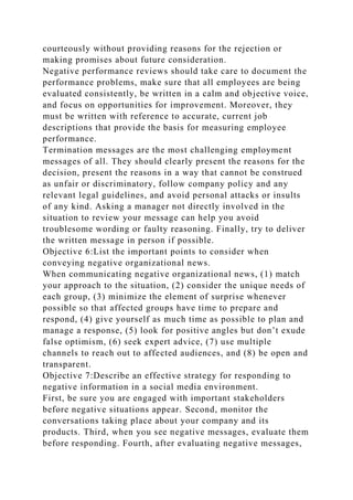 courteously without providing reasons for the rejection or
making promises about future consideration.
Negative performance reviews should take care to document the
performance problems, make sure that all employees are being
evaluated consistently, be written in a calm and objective voice,
and focus on opportunities for improvement. Moreover, they
must be written with reference to accurate, current job
descriptions that provide the basis for measuring employee
performance.
Termination messages are the most challenging employment
messages of all. They should clearly present the reasons for the
decision, present the reasons in a way that cannot be construed
as unfair or discriminatory, follow company policy and any
relevant legal guidelines, and avoid personal attacks or insults
of any kind. Asking a manager not directly involved in the
situation to review your message can help you avoid
troublesome wording or faulty reasoning. Finally, try to deliver
the written message in person if possible.
Objective 6:List the important points to consider when
conveying negative organizational news.
When communicating negative organizational news, (1) match
your approach to the situation, (2) consider the unique needs of
each group, (3) minimize the element of surprise whenever
possible so that affected groups have time to prepare and
respond, (4) give yourself as much time as possible to plan and
manage a response, (5) look for positive angles but don’t exude
false optimism, (6) seek expert advice, (7) use multiple
channels to reach out to affected audiences, and (8) be open and
transparent.
Objective 7:Describe an effective strategy for responding to
negative information in a social media environment.
First, be sure you are engaged with important stakeholders
before negative situations appear. Second, monitor the
conversations taking place about your company and its
products. Third, when you see negative messages, evaluate them
before responding. Fourth, after evaluating negative messages,
 