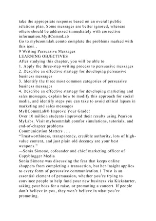 take the appropriate response based on an overall public
relations plan. Some messages are better ignored, whereas
others should be addressed immediately with corrective
information.MyBCommLab
Go to mybcommlab.comto complete the problems marked with
this icon .
9 Writing Persuasive Messages
LEARNING OBJECTIVES
After studying this chapter, you will be able to
1. Apply the three-step writing process to persuasive messages
2. Describe an effective strategy for developing persuasive
business messages
3. Identify the three most common categories of persuasive
business messages
4. Describe an effective strategy for developing marketing and
sales messages, explain how to modify this approach for social
media, and identify steps you can take to avoid ethical lapses in
marketing and sales messages
MyBCommLab® Improve Your Grade!
Over 10 million students improved their results using Pearson
MyLabs. Visit mybcommlab.comfor simulations, tutorials, and
end-of-chapter problems
Communication Matters . . .
“Trustworthiness, transparency, credible authority, lots of high-
value content, and just plain old decency are your best
weapons.”
—Sonia Simone, cofounder and chief marketing officer of
Copyblogger Media
Sonia Simone was discussing the fear that keeps online
shoppers from completing a transaction, but her insight applies
to every form of persuasive communication.1 Trust is an
essential element of persuasion, whether you’re trying to
convince people to help fund your new business via Kickstarter,
asking your boss for a raise, or promoting a concert. If people
don’t believe in you, they won’t believe in what you’re
promoting.
 