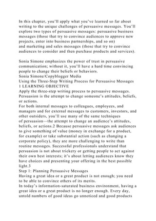 In this chapter, you’ll apply what you’ve learned so far about
writing to the unique challenges of persuasive messages. You’ll
explore two types of persuasive messages: persuasive business
messages (those that try to convince audiences to approve new
projects, enter into business partnerships, and so on)
and marketing and sales messages (those that try to convince
audiences to consider and then purchase products and services).
Sonia Simone emphasizes the power of trust in persuasive
communication; without it, you’ll have a hard time convincing
people to change their beliefs or behaviors.
Sonia Simone/Copyblogger Media
Using the Three-Step Writing Process for Persuasive Messages
1 LEARNING OBJECTIVE
Apply the three-step writing process to persuasive messages.
Persuasion is the attempt to change someone’s attitudes, beliefs,
or actions.
For both internal messages to colleagues, employees, and
managers and for external messages to customers, investors, and
other outsiders, you’ll use many of the same techniques
of persuasion—the attempt to change an audience’s attitudes,
beliefs, or actions.2 Because persuasive messages ask audiences
to give something of value (money in exchange for a product,
for example) or take substantial action (such as changing a
corporate policy), they are more challenging to write than
routine messages. Successful professionals understand that
persuasion is not about trickery or getting people to act against
their own best interests; it’s about letting audiences know they
have choices and presenting your offering in the best possible
light.3
Step 1: Planning Persuasive Messages
Having a great idea or a great product is not enough; you need
to be able to convince others of its merits.
In today’s information-saturated business environment, having a
great idea or a great product is no longer enough. Every day,
untold numbers of good ideas go unnoticed and good products
 