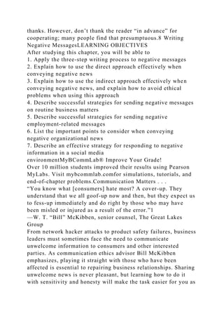 thanks. However, don’t thank the reader “in advance” for
cooperating; many people find that presumptuous.8 Writing
Negative MessagesLEARNING OBJECTIVES
After studying this chapter, you will be able to
1. Apply the three-step writing process to negative messages
2. Explain how to use the direct approach effectively when
conveying negative news
3. Explain how to use the indirect approach effectively when
conveying negative news, and explain how to avoid ethical
problems when using this approach
4. Describe successful strategies for sending negative messages
on routine business matters
5. Describe successful strategies for sending negative
employment-related messages
6. List the important points to consider when conveying
negative organizational news
7. Describe an effective strategy for responding to negative
information in a social media
environmentMyBCommLab® Improve Your Grade!
Over 10 million students improved their results using Pearson
MyLabs. Visit mybcommlab.comfor simulations, tutorials, and
end-of-chapter problems.Communication Matters . . .
“You know what [consumers] hate most? A cover-up. They
understand that we all goof-up now and then, but they expect us
to fess-up immediately and do right by those who may have
been misled or injured as a result of the error.”1
—W. T. “Bill” McKibben, senior counsel, The Great Lakes
Group
From network hacker attacks to product safety failures, business
leaders must sometimes face the need to communicate
unwelcome information to consumers and other interested
parties. As communication ethics advisor Bill McKibben
emphasizes, playing it straight with those who have been
affected is essential to repairing business relationships. Sharing
unwelcome news is never pleasant, but learning how to do it
with sensitivity and honesty will make the task easier for you as
 