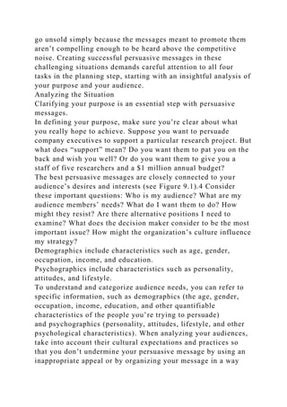 go unsold simply because the messages meant to promote them
aren’t compelling enough to be heard above the competitive
noise. Creating successful persuasive messages in these
challenging situations demands careful attention to all four
tasks in the planning step, starting with an insightful analysis of
your purpose and your audience.
Analyzing the Situation
Clarifying your purpose is an essential step with persuasive
messages.
In defining your purpose, make sure you’re clear about what
you really hope to achieve. Suppose you want to persuade
company executives to support a particular research project. But
what does “support” mean? Do you want them to pat you on the
back and wish you well? Or do you want them to give you a
staff of five researchers and a $1 million annual budget?
The best persuasive messages are closely connected to your
audience’s desires and interests (see Figure 9.1).4 Consider
these important questions: Who is my audience? What are my
audience members’ needs? What do I want them to do? How
might they resist? Are there alternative positions I need to
examine? What does the decision maker consider to be the most
important issue? How might the organization’s culture influence
my strategy?
Demographics include characteristics such as age, gender,
occupation, income, and education.
Psychographics include characteristics such as personality,
attitudes, and lifestyle.
To understand and categorize audience needs, you can refer to
specific information, such as demographics (the age, gender,
occupation, income, education, and other quantifiable
characteristics of the people you’re trying to persuade)
and psychographics (personality, attitudes, lifestyle, and other
psychological characteristics). When analyzing your audiences,
take into account their cultural expectations and practices so
that you don’t undermine your persuasive message by using an
inappropriate appeal or by organizing your message in a way
 