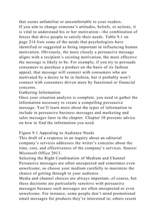 that seems unfamiliar or uncomfortable to your readers.
If you aim to change someone’s attitudes, beliefs, or actions, it
is vital to understand his or her motivation—the combination of
forces that drive people to satisfy their needs. Table 9.1 on
page 214 lists some of the needs that psychologists have
identified or suggested as being important in influencing human
motivation. Obviously, the more closely a persuasive message
aligns with a recipient’s existing motivation, the more effective
the message is likely to be. For example, if you try to persuade
consumers to purchase a product on the basis of its fashion
appeal, that message will connect with consumers who are
motivated by a desire to be in fashion, but it probably won’t
connect with consumers driven more by functional or financial
concerns.
Gathering Information
Once your situation analysis is complete, you need to gather the
information necessary to create a compelling persuasive
message. You’ll learn more about the types of information to
include in persuasive business messages and marketing and
sales messages later in the chapter. Chapter 10 presents advice
on how to find the information you need.
Figure 9.1 Appealing to Audience Needs
This draft of a response to an inquiry about an editorial
company’s services addresses the writer’s concerns about the
time, cost, and effectiveness of the company’s services. Source:
Microsoft Office 2013.
Selecting the Right Combination of Medium and Channel
Persuasive messages are often unexpected and sometimes even
unwelcome, so choose your medium carefully to maximize the
chance of getting through to your audience.
Media and channel choices are always important, of course, but
these decisions are particularly sensitive with persuasive
messages because such messages are often unexpected or even
unwelcome. For instance, some people don’t mind promotional
email messages for products they’re interested in; others resent
 