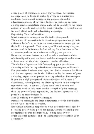 every piece of commercial email they receive. Persuasive
messages can be found in virtually every communication
medium, from instant messages and podcasts to radio
advertisements and skywriting. In fact, advertising agencies
employ media specialists whose only job is to analyze the media
options available and select the most cost-effective combination
for each client and each advertising campaign.
Organizing Your Information
Most persuasive messages use the indirect approach.
The nature of persuasion is to convince people to change their
attitudes, beliefs, or actions, so most persuasive messages use
the indirect approach. That means you’ll want to explain your
reasons and build interest before asking for a decision or for
action—or perhaps even before revealing your purpose.
However, in some instances, such as when you have a close
relationship with your audience and the message is welcome or
at least neutral, the direct approach can be effective.
The choice of approach is influenced by your position (or
authority within the organization) relative to your audience’s.
For persuasive business messages, the choice between the direct
and indirect approaches is also influenced by the extent of your
authority, expertise, or power in an organization. For example,
if you are a highly regarded technical expert with years of
experience, you might use the direct approach in a message to
top executives. In contrast, if you aren’t well known and
therefore need to rely more on the strength of your message
than the power of your reputation, the indirect approach will
probably be more successful.
Step 2: Writing Persuasive Messages
Persuasive messages are often unexpected or even unwelcome,
so the “you” attitude is crucial.
Encourage a positive response to your persuasive messages by
(1) using positive and polite language, (2) understanding and
respecting cultural differences, (3) being sensitive to
organizational cultures, and (4) taking steps to establish your
credibility.
 
