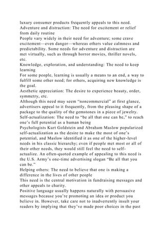 luxury consumer products frequently appeals to this need.
Adventure and distraction: The need for excitement or relief
from daily routine
People vary widely in their need for adventure; some crave
excitement—even danger—whereas others value calmness and
predictability. Some needs for adventure and distraction are
met virtually, such as through horror movies, thriller novels,
etc.
Knowledge, exploration, and understanding: The need to keep
learning
For some people, learning is usually a means to an end, a way to
fulfill some other need; for others, acquiring new knowledge is
the goal.
Aesthetic appreciation: The desire to experience beauty, order,
symmetry, etc.
Although this need may seem “noncommercial” at first glance,
advertisers appeal to it frequently, from the pleasing shape of a
package to the quality of the gemstones in a piece of jewelry.
Self-actualization: The need to “be all that one can be,” to reach
one’s full potential as a human being
Psychologists Kurt Goldstein and Abraham Maslow popularized
self-actualization as the desire to make the most of one’s
potential, and Maslow identified it as one of the higher-level
needs in his classic hierarchy; even if people met most or all of
their other needs, they would still feel the need to self-
actualize. An often-quoted example of appealing to this need is
the U.S. Army’s one-time advertising slogan “Be all that you
can be.”
Helping others: The need to believe that one is making a
difference in the lives of other people
This need is the central motivation in fundraising messages and
other appeals to charity.
Positive language usually happens naturally with persuasive
messages because you’re promoting an idea or product you
believe in. However, take care not to inadvertently insult your
readers by implying that they’ve made poor choices in the past
 
