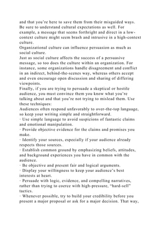 and that you’re here to save them from their misguided ways.
Be sure to understand cultural expectations as well. For
example, a message that seems forthright and direct in a low-
context culture might seem brash and intrusive in a high-context
culture.
Organizational culture can influence persuasion as much as
social culture.
Just as social culture affects the success of a persuasive
message, so too does the culture within an organization. For
instance, some organizations handle disagreement and conflict
in an indirect, behind-the-scenes way, whereas others accept
and even encourage open discussion and sharing of differing
viewpoints.
Finally, if you are trying to persuade a skeptical or hostile
audience, you must convince them you know what you’re
talking about and that you’re not trying to mislead them. Use
these techniques:
Audiences often respond unfavorably to over-the-top language,
so keep your writing simple and straightforward.
· Use simple language to avoid suspicions of fantastic claims
and emotional manipulation.
· Provide objective evidence for the claims and promises you
make.
· Identify your sources, especially if your audience already
respects those sources.
· Establish common ground by emphasizing beliefs, attitudes,
and background experiences you have in common with the
audience.
· Be objective and present fair and logical arguments.
· Display your willingness to keep your audience’s best
interests at heart.
· Persuade with logic, evidence, and compelling narratives,
rather than trying to coerce with high-pressure, “hard-sell”
tactics.
· Whenever possible, try to build your credibility before you
present a major proposal or ask for a major decision. That way,
 