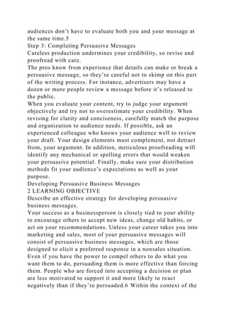 audiences don’t have to evaluate both you and your message at
the same time.5
Step 3: Completing Persuasive Messages
Careless production undermines your credibility, so revise and
proofread with care.
The pros know from experience that details can make or break a
persuasive message, so they’re careful not to skimp on this part
of the writing process. For instance, advertisers may have a
dozen or more people review a message before it’s released to
the public.
When you evaluate your content, try to judge your argument
objectively and try not to overestimate your credibility. When
revising for clarity and conciseness, carefully match the purpose
and organization to audience needs. If possible, ask an
experienced colleague who knows your audience well to review
your draft. Your design elements must complement, not detract
from, your argument. In addition, meticulous proofreading will
identify any mechanical or spelling errors that would weaken
your persuasive potential. Finally, make sure your distribution
methods fit your audience’s expectations as well as your
purpose.
Developing Persuasive Business Messages
2 LEARNING OBJECTIVE
Describe an effective strategy for developing persuasive
business messages.
Your success as a businessperson is closely tied to your ability
to encourage others to accept new ideas, change old habits, or
act on your recommendations. Unless your career takes you into
marketing and sales, most of your persuasive messages will
consist of persuasive business messages, which are those
designed to elicit a preferred response in a nonsales situation.
Even if you have the power to compel others to do what you
want them to do, persuading them is more effective than forcing
them. People who are forced into accepting a decision or plan
are less motivated to support it and more likely to react
negatively than if they’re persuaded.6 Within the context of the
 