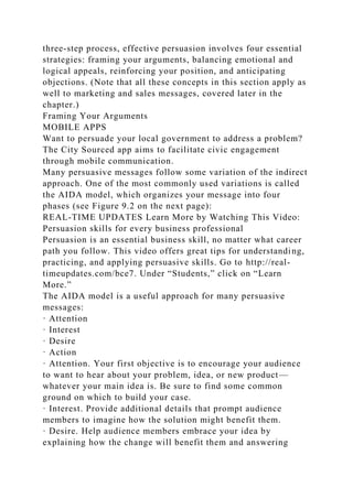 three-step process, effective persuasion involves four essential
strategies: framing your arguments, balancing emotional and
logical appeals, reinforcing your position, and anticipating
objections. (Note that all these concepts in this section apply as
well to marketing and sales messages, covered later in the
chapter.)
Framing Your Arguments
MOBILE APPS
Want to persuade your local government to address a problem?
The City Sourced app aims to facilitate civic engagement
through mobile communication.
Many persuasive messages follow some variation of the indirect
approach. One of the most commonly used variations is called
the AIDA model, which organizes your message into four
phases (see Figure 9.2 on the next page):
REAL-TIME UPDATES Learn More by Watching This Video:
Persuasion skills for every business professional
Persuasion is an essential business skill, no matter what career
path you follow. This video offers great tips for understanding,
practicing, and applying persuasive skills. Go to http://real-
timeupdates.com/bce7. Under “Students,” click on “Learn
More.”
The AIDA model is a useful approach for many persuasive
messages:
· Attention
· Interest
· Desire
· Action
· Attention. Your first objective is to encourage your audience
to want to hear about your problem, idea, or new product—
whatever your main idea is. Be sure to find some common
ground on which to build your case.
· Interest. Provide additional details that prompt audience
members to imagine how the solution might benefit them.
· Desire. Help audience members embrace your idea by
explaining how the change will benefit them and answering
 