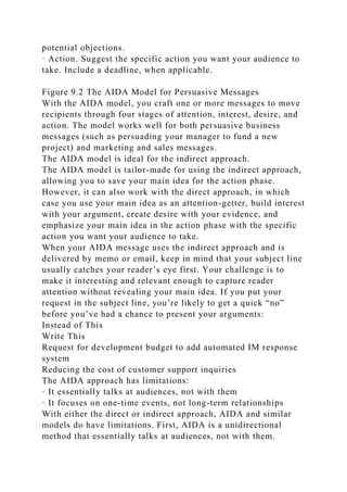 potential objections.
· Action. Suggest the specific action you want your audience to
take. Include a deadline, when applicable.
Figure 9.2 The AIDA Model for Persuasive Messages
With the AIDA model, you craft one or more messages to move
recipients through four stages of attention, interest, desire, and
action. The model works well for both persuasive business
messages (such as persuading your manager to fund a new
project) and marketing and sales messages.
The AIDA model is ideal for the indirect approach.
The AIDA model is tailor-made for using the indirect approach,
allowing you to save your main idea for the action phase.
However, it can also work with the direct approach, in which
case you use your main idea as an attention-getter, build interest
with your argument, create desire with your evidence, and
emphasize your main idea in the action phase with the specific
action you want your audience to take.
When your AIDA message uses the indirect approach and is
delivered by memo or email, keep in mind that your subject line
usually catches your reader’s eye first. Your challenge is to
make it interesting and relevant enough to capture reader
attention without revealing your main idea. If you put your
request in the subject line, you’re likely to get a quick “no”
before you’ve had a chance to present your arguments:
Instead of This
Write This
Request for development budget to add automated IM response
system
Reducing the cost of customer support inquiries
The AIDA approach has limitations:
· It essentially talks at audiences, not with them
· It focuses on one-time events, not long-term relationships
With either the direct or indirect approach, AIDA and similar
models do have limitations. First, AIDA is a unidirectional
method that essentially talks at audiences, not with them.
 