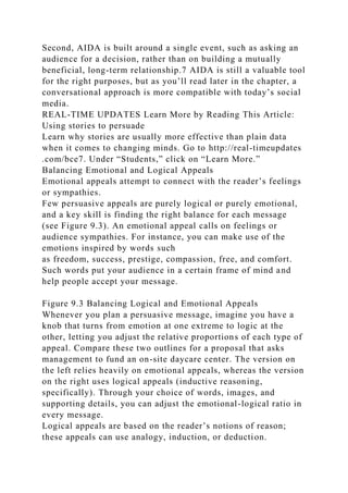 Second, AIDA is built around a single event, such as asking an
audience for a decision, rather than on building a mutually
beneficial, long-term relationship.7 AIDA is still a valuable tool
for the right purposes, but as you’ll read later in the chapter, a
conversational approach is more compatible with today’s social
media.
REAL-TIME UPDATES Learn More by Reading This Article:
Using stories to persuade
Learn why stories are usually more effective than plain data
when it comes to changing minds. Go to http://real-timeupdates
.com/bce7. Under “Students,” click on “Learn More.”
Balancing Emotional and Logical Appeals
Emotional appeals attempt to connect with the reader’s feelings
or sympathies.
Few persuasive appeals are purely logical or purely emotional,
and a key skill is finding the right balance for each message
(see Figure 9.3). An emotional appeal calls on feelings or
audience sympathies. For instance, you can make use of the
emotions inspired by words such
as freedom, success, prestige, compassion, free, and comfort.
Such words put your audience in a certain frame of mind and
help people accept your message.
Figure 9.3 Balancing Logical and Emotional Appeals
Whenever you plan a persuasive message, imagine you have a
knob that turns from emotion at one extreme to logic at the
other, letting you adjust the relative proportions of each type of
appeal. Compare these two outlines for a proposal that asks
management to fund an on-site daycare center. The version on
the left relies heavily on emotional appeals, whereas the version
on the right uses logical appeals (inductive reasoning,
specifically). Through your choice of words, images, and
supporting details, you can adjust the emotional-logical ratio in
every message.
Logical appeals are based on the reader’s notions of reason;
these appeals can use analogy, induction, or deduction.
 