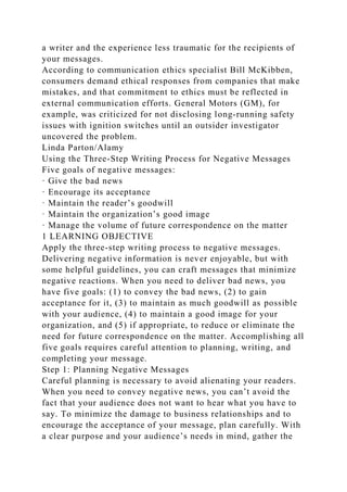 a writer and the experience less traumatic for the recipients of
your messages.
According to communication ethics specialist Bill McKibben,
consumers demand ethical responses from companies that make
mistakes, and that commitment to ethics must be reflected in
external communication efforts. General Motors (GM), for
example, was criticized for not disclosing long-running safety
issues with ignition switches until an outsider investigator
uncovered the problem.
Linda Parton/Alamy
Using the Three-Step Writing Process for Negative Messages
Five goals of negative messages:
· Give the bad news
· Encourage its acceptance
· Maintain the reader’s goodwill
· Maintain the organization’s good image
· Manage the volume of future correspondence on the matter
1 LEARNING OBJECTIVE
Apply the three-step writing process to negative messages.
Delivering negative information is never enjoyable, but with
some helpful guidelines, you can craft messages that minimize
negative reactions. When you need to deliver bad news, you
have five goals: (1) to convey the bad news, (2) to gain
acceptance for it, (3) to maintain as much goodwill as possible
with your audience, (4) to maintain a good image for your
organization, and (5) if appropriate, to reduce or eliminate the
need for future correspondence on the matter. Accomplishing all
five goals requires careful attention to planning, writing, and
completing your message.
Step 1: Planning Negative Messages
Careful planning is necessary to avoid alienating your readers.
When you need to convey negative news, you can’t avoid the
fact that your audience does not want to hear what you have to
say. To minimize the damage to business relationships and to
encourage the acceptance of your message, plan carefully. With
a clear purpose and your audience’s needs in mind, gather the
 