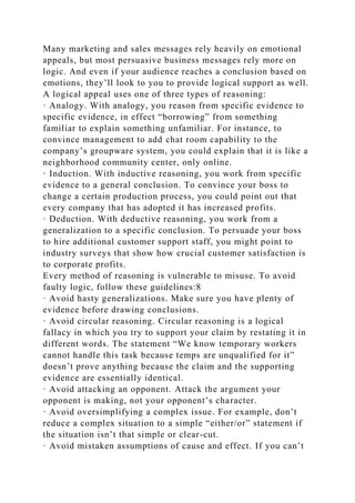 Many marketing and sales messages rely heavily on emotional
appeals, but most persuasive business messages rely more on
logic. And even if your audience reaches a conclusion based on
emotions, they’ll look to you to provide logical support as well.
A logical appeal uses one of three types of reasoning:
· Analogy. With analogy, you reason from specific evidence to
specific evidence, in effect “borrowing” from something
familiar to explain something unfamiliar. For instance, to
convince management to add chat room capability to the
company’s groupware system, you could explain that it is like a
neighborhood community center, only online.
· Induction. With inductive reasoning, you work from specific
evidence to a general conclusion. To convince your boss to
change a certain production process, you could point out that
every company that has adopted it has increased profits.
· Deduction. With deductive reasoning, you work from a
generalization to a specific conclusion. To persuade your boss
to hire additional customer support staff, you might point to
industry surveys that show how crucial customer satisfaction is
to corporate profits.
Every method of reasoning is vulnerable to misuse. To avoid
faulty logic, follow these guidelines:8
· Avoid hasty generalizations. Make sure you have plenty of
evidence before drawing conclusions.
· Avoid circular reasoning. Circular reasoning is a logical
fallacy in which you try to support your claim by restating it in
different words. The statement “We know temporary workers
cannot handle this task because temps are unqualified for it”
doesn’t prove anything because the claim and the supporting
evidence are essentially identical.
· Avoid attacking an opponent. Attack the argument your
opponent is making, not your opponent’s character.
· Avoid oversimplifying a complex issue. For example, don’t
reduce a complex situation to a simple “either/or” statement if
the situation isn’t that simple or clear-cut.
· Avoid mistaken assumptions of cause and effect. If you can’t
 