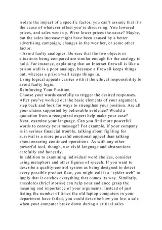 isolate the impact of a specific factor, you can’t assume that it’s
the cause of whatever effect you’re discussing. You lowered
prices, and sales went up. Were lower prices the cause? Maybe,
but the sales increase might have been caused by a better
advertising campaign, changes in the weather, or some other
factor.
· Avoid faulty analogies. Be sure that the two objects or
situations being compared are similar enough for the analogy to
hold. For instance, explaining that an Internet firewall is like a
prison wall is a poor analogy, because a firewall keeps things
out, whereas a prison wall keeps things in.
Using logical appeals carries with it the ethical responsibility to
avoid faulty logic.
Reinforcing Your Position
Choose your words carefully to trigger the desired responses.
After you’ve worked out the basic elements of your argument,
step back and look for ways to strengthen your position. Are all
your claims supported by believable evidence? Would a
quotation from a recognized expert help make your case?
Next, examine your language. Can you find more powerful
words to convey your message? For example, if your company
is in serious financial trouble, talking about fighting for
survival is a more powerful emotional appeal than talking
about ensuring continued operations. As with any other
powerful tool, though, use vivid language and abstractions
carefully and honestly.
In addition to examining individual word choices, consider
using metaphors and other figures of speech. If you want to
describe a quality-control system as being designed to detect
every possible product flaw, you might call it a “spider web” to
imply that it catches everything that comes its way. Similarly,
anecdotes (brief stories) can help your audience grasp the
meaning and importance of your arguments. Instead of just
listing the number of times the old laptop computers in your
department have failed, you could describe how you lost a sale
when your computer broke down during a critical sales
 