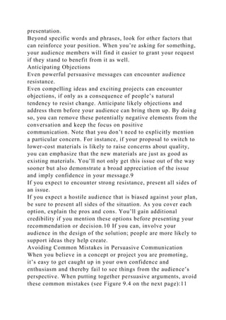 presentation.
Beyond specific words and phrases, look for other factors that
can reinforce your position. When you’re asking for something,
your audience members will find it easier to grant your request
if they stand to benefit from it as well.
Anticipating Objections
Even powerful persuasive messages can encounter audience
resistance.
Even compelling ideas and exciting projects can encounter
objections, if only as a consequence of people’s natural
tendency to resist change. Anticipate likely objections and
address them before your audience can bring them up. By doing
so, you can remove these potentially negative elements from the
conversation and keep the focus on positive
communication. Note that you don’t need to explicitly mention
a particular concern. For instance, if your proposal to switch to
lower-cost materials is likely to raise concerns about quality,
you can emphasize that the new materials are just as good as
existing materials. You’ll not only get this issue out of the way
sooner but also demonstrate a broad appreciation of the issue
and imply confidence in your message.9
If you expect to encounter strong resistance, present all sides of
an issue.
If you expect a hostile audience that is biased against your plan,
be sure to present all sides of the situation. As you cover each
option, explain the pros and cons. You’ll gain additional
credibility if you mention these options before presenting your
recommendation or decision.10 If you can, involve your
audience in the design of the solution; people are more likely to
support ideas they help create.
Avoiding Common Mistakes in Persuasive Communication
When you believe in a concept or project you are promoting,
it’s easy to get caught up in your own confidence and
enthusiasm and thereby fail to see things from the audience’s
perspective. When putting together persuasive arguments, avoid
these common mistakes (see Figure 9.4 on the next page):11
 