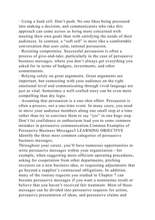 · Using a hard sell. Don’t push. No one likes being pressured
into making a decision, and communicators who take this
approach can come across as being more concerned with
meeting their own goals than with satisfying the needs of their
audiences. In contrast, a “soft sell” is more like a comfortable
conversation that uses calm, rational persuasion.
· Resisting compromise. Successful persuasion is often a
process of give-and-take, particularly in the case of persuasive
business messages, where you don’t always get everything you
asked for in terms of budgets, investments, and other
commitments.
· Relying solely on great arguments. Great arguments are
important, but connecting with your audience on the right
emotional level and communicating through vivid language are
just as vital. Sometimes a well-crafted story can be even more
compelling than dry logic.
· Assuming that persuasion is a one-shot effort. Persuasion is
often a process, not a one-time event. In many cases, you need
to move your audience members along one small step at a time
rather than try to convince them to say “yes” in one huge step.
Don’t let confidence or enthusiasm lead you to some common
mistakes in persuasive communication.Common Examples of
Persuasive Business Messages3 LEARNING OBJECTIVE
Identify the three most common categories of persuasive
business messages.
Throughout your career, you’ll have numerous opportunities to
write persuasive messages within your organization—for
example, when suggesting more-efficient operating procedures,
asking for cooperation from other departments, pitching
investors on a new business idea, or requesting adjustments that
go beyond a supplier’s contractual obligations. In addition,
many of the routine requests you studied in Chapter 7 can
become persuasive messages if you want a nonroutine result or
believe that you haven’t received fair treatment. Most of these
messages can be divided into persuasive requests for action,
persuasive presentation of ideas, and persuasive claims and
 