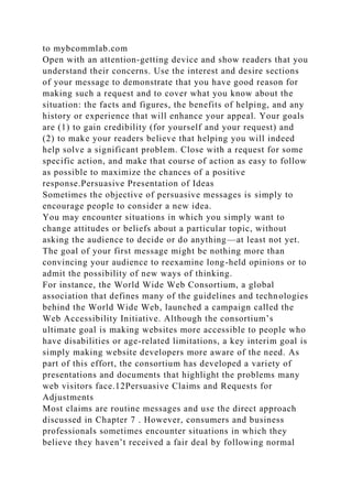 to mybcommlab.com
Open with an attention-getting device and show readers that you
understand their concerns. Use the interest and desire sections
of your message to demonstrate that you have good reason for
making such a request and to cover what you know about the
situation: the facts and figures, the benefits of helping, and any
history or experience that will enhance your appeal. Your goals
are (1) to gain credibility (for yourself and your request) and
(2) to make your readers believe that helping you will indeed
help solve a significant problem. Close with a request for some
specific action, and make that course of action as easy to follow
as possible to maximize the chances of a positive
response.Persuasive Presentation of Ideas
Sometimes the objective of persuasive messages is simply to
encourage people to consider a new idea.
You may encounter situations in which you simply want to
change attitudes or beliefs about a particular topic, without
asking the audience to decide or do anything—at least not yet.
The goal of your first message might be nothing more than
convincing your audience to reexamine long-held opinions or to
admit the possibility of new ways of thinking.
For instance, the World Wide Web Consortium, a global
association that defines many of the guidelines and technologies
behind the World Wide Web, launched a campaign called the
Web Accessibility Initiative. Although the consortium’s
ultimate goal is making websites more accessible to people who
have disabilities or age-related limitations, a key interim goal is
simply making website developers more aware of the need. As
part of this effort, the consortium has developed a variety of
presentations and documents that highlight the problems many
web visitors face.12Persuasive Claims and Requests for
Adjustments
Most claims are routine messages and use the direct approach
discussed in Chapter 7 . However, consumers and business
professionals sometimes encounter situations in which they
believe they haven’t received a fair deal by following normal
 