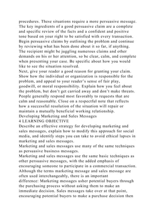 procedures. These situations require a more persuasive message.
The key ingredients of a good persuasive claim are a complete
and specific review of the facts and a confident and positive
tone based on your right to be satisfied with every transaction.
Begin persuasive claims by outlining the problem and continue
by reviewing what has been done about it so far, if anything.
The recipient might be juggling numerous claims and other
demands on his or her attention, so be clear, calm, and complete
when presenting your case. Be specific about how you would
like to see the situation resolved.
Next, give your reader a good reason for granting your claim.
Show how the individual or organization is responsible for the
problem, and appeal to your reader’s sense of fair play,
goodwill, or moral responsibility. Explain how you feel about
the problem, but don’t get carried away and don’t make threats.
People generally respond most favorably to requests that are
calm and reasonable. Close on a respectful note that reflects
how a successful resolution of the situation will repair or
maintain a mutually beneficial working relationship.
Developing Marketing and Sales Messages
4 LEARNING OBJECTIVE
Describe an effective strategy for developing marketing and
sales messages, explain how to modify this approach for social
media, and identify steps you can take to avoid ethical lapses in
marketing and sales messages.
Marketing and sales messages use many of the same techniques
as persuasive business messages.
Marketing and sales messages use the same basic techniques as
other persuasive messages, with the added emphasis of
encouraging someone to participate in a commercial transaction.
Although the terms marketing message and sales message are
often used interchangeably, there is an important
difference: Marketing messages usher potential buyers through
the purchasing process without asking them to make an
immediate decision. Sales messages take over at that point,
encouraging potential buyers to make a purchase decision then
 