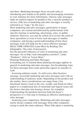 and there. Marketing messages focus on such tasks as
introducing new brands to the public and encouraging customers
to visit websites for more information, whereas sales messages
make an explicit request for people to buy a specific product or
service. (The text of marketing and sales messages is usually
referred to as “copy,” by the way.)
Most marketing and sales messages, particularly in larger
companies, are created and delivered by professionals with
specific training in marketing, advertising, sales, or public
relations. However, you may be called on to review the work of
these specialists or even to write such messages in smaller
companies, and having a good understanding of how these
messages work will help you be a more effective manager.
REAL-TIME UPDATES Learn More by Reading This
Infographic: The color of persuasion
See the powerful influence of color in marketing and sales
messages. Go to http://real-timeupdates.com/bce7. Under
“Students,” click on “Learn More.”
Planning Marketing and Sales Messages
Everything you’ve learned about planning messages applies in
general to marketing and sales messages, but the planning steps
for these messages have some particular aspects to consider as
well:
· Assessing audience needs. As with every other business
message, successful marketing and sales messages start with an
understanding of audience needs. Depending on the product and
the market, these considerations can range from a few
functional factors (such as the size, weight, and finish of office
paper) to a complicated mix of emotional and logical issues (all
the factors that play into buying a house, for example).
Understanding the purchase decision from the buyer’s
perspective is a vital step in framing an effective marketing or
sales message.
· Analyzing your competition. Marketing and sales messages
nearly always compete with messages from other companies
trying to reach the same audience. When Nike plans a marketing
 