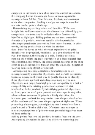 campaign to introduce a new shoe model to current customers,
the company knows its audience has also been exposed to
messages from Adidas, New Balance, Reebok, and numerous
other shoe companies. Finding a unique message in crowded
markets can be quite a challenge.
· Determining key selling points and benefits. With some
insight into audience needs and the alternatives offered by your
competitors, the next step is to decide which features and
benefits to highlight. Selling points are the most attractive
features of a product, whereas benefits are the particular
advantages purchasers can realize from those features. In other
words, selling points focus on what the product
does. Benefits focus on what the user experiences or gains.
Benefits can be practical, emotional, or a combination of the
two. For example, the feature of a thin, flexible sole in a
running shoe offers the practical benefit of a more natural feel
while running. In contrast, the visual design features of the shoe
offer no practical benefits but can offer the emotional benefit of
wearing something stylish or unusual.
· Anticipating purchase objections. Marketing and sales
messages usually encounter objections, and, as with persuasive
business messages, the best way to handle them is to identify
these objections up front and address as many as you can.
Objections can range from high price or low quality to a lack of
compatibility with existing products or a perceived risk
involved with the product. By identifying potential objections
up front, you can craft your promotional messages in ways that
address those concerns. If price is a likely objection, for
instance, you can look for ways to increase the perceived value
of the purchase and decrease the perception of high cost. When
promoting a home gym, you might say that it costs less than a
year’s worth of health club dues. Of course, any attempts to
minimize perceptions of price or other potential negatives must
be done ethically.
Selling points focus on the product; benefits focus on the user.
Anticipating objections is crucial to effective marketing and
 