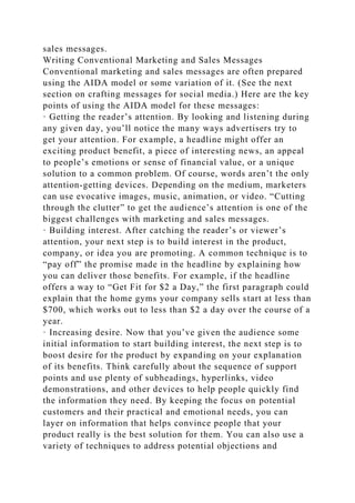 sales messages.
Writing Conventional Marketing and Sales Messages
Conventional marketing and sales messages are often prepared
using the AIDA model or some variation of it. (See the next
section on crafting messages for social media.) Here are the key
points of using the AIDA model for these messages:
· Getting the reader’s attention. By looking and listening during
any given day, you’ll notice the many ways advertisers try to
get your attention. For example, a headline might offer an
exciting product benefit, a piece of interesting news, an appeal
to people’s emotions or sense of financial value, or a unique
solution to a common problem. Of course, words aren’t the only
attention-getting devices. Depending on the medium, marketers
can use evocative images, music, animation, or video. “Cutting
through the clutter” to get the audience’s attention is one of the
biggest challenges with marketing and sales messages.
· Building interest. After catching the reader’s or viewer’s
attention, your next step is to build interest in the product,
company, or idea you are promoting. A common technique is to
“pay off” the promise made in the headline by explaining how
you can deliver those benefits. For example, if the headline
offers a way to “Get Fit for $2 a Day,” the first paragraph could
explain that the home gyms your company sells start at less than
$700, which works out to less than $2 a day over the course of a
year.
· Increasing desire. Now that you’ve given the audience some
initial information to start building interest, the next step is to
boost desire for the product by expanding on your explanation
of its benefits. Think carefully about the sequence of support
points and use plenty of subheadings, hyperlinks, video
demonstrations, and other devices to help people quickly find
the information they need. By keeping the focus on potential
customers and their practical and emotional needs, you can
layer on information that helps convince people that your
product really is the best solution for them. You can also use a
variety of techniques to address potential objections and
 