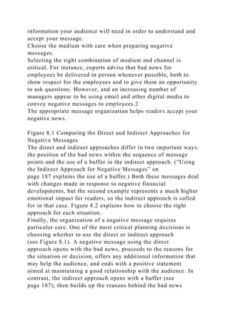 information your audience will need in order to understand and
accept your message.
Choose the medium with care when preparing negative
messages.
Selecting the right combination of medium and channel is
critical. For instance, experts advise that bad news for
employees be delivered in person whenever possible, both to
show respect for the employees and to give them an opportunity
to ask questions. However, and an increasing number of
managers appear to be using email and other digital media to
convey negative messages to employees.2
The appropriate message organization helps readers accept your
negative news.
Figure 8.1 Comparing the Direct and Indirect Approaches for
Negative Messages
The direct and indirect approaches differ in two important ways:
the position of the bad news within the sequence of message
points and the use of a buffer in the indirect approach. (“Using
the Indirect Approach for Negative Messages” on
page 187 explains the use of a buffer.) Both these messages deal
with changes made in response to negative financial
developments, but the second example represents a much higher
emotional impact for readers, so the indirect approach is called
for in that case. Figure 8.2 explains how to choose the right
approach for each situation.
Finally, the organization of a negative message requires
particular care. One of the most critical planning decisions is
choosing whether to use the direct or indirect approach
(see Figure 8.1). A negative message using the direct
approach opens with the bad news, proceeds to the reasons for
the situation or decision, offers any additional information that
may help the audience, and ends with a positive statement
aimed at maintaining a good relationship with the audience. In
contrast, the indirect approach opens with a buffer (see
page 187), then builds up the reasons behind the bad news
 