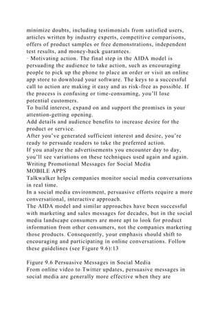 minimize doubts, including testimonials from satisfied users,
articles written by industry experts, competitive comparisons,
offers of product samples or free demonstrations, independent
test results, and money-back guarantees.
· Motivating action. The final step in the AIDA model is
persuading the audience to take action, such as encouraging
people to pick up the phone to place an order or visit an online
app store to download your software. The keys to a successful
call to action are making it easy and as risk-free as possible. If
the process is confusing or time-consuming, you’ll lose
potential customers.
To build interest, expand on and support the promises in your
attention-getting opening.
Add details and audience benefits to increase desire for the
product or service.
After you’ve generated sufficient interest and desire, you’re
ready to persuade readers to take the preferred action.
If you analyze the advertisements you encounter day to day,
you’ll see variations on these techniques used again and again.
Writing Promotional Messages for Social Media
MOBILE APPS
Talkwalker helps companies monitor social media conversations
in real time.
In a social media environment, persuasive efforts require a more
conversational, interactive approach.
The AIDA model and similar approaches have been successful
with marketing and sales messages for decades, but in the social
media landscape consumers are more apt to look for product
information from other consumers, not the companies marketing
those products. Consequently, your emphasis should shift to
encouraging and participating in online conversations. Follow
these guidelines (see Figure 9.6):13
Figure 9.6 Persuasive Messages in Social Media
From online video to Twitter updates, persuasive messages in
social media are generally more effective when they are
 
