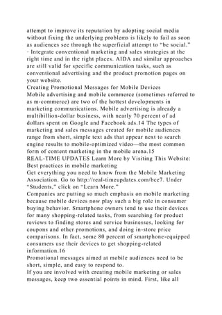 attempt to improve its reputation by adopting social media
without fixing the underlying problems is likely to fail as soon
as audiences see through the superficial attempt to “be social.”
· Integrate conventional marketing and sales strategies at the
right time and in the right places. AIDA and similar approaches
are still valid for specific communication tasks, such as
conventional advertising and the product promotion pages on
your website.
Creating Promotional Messages for Mobile Devices
Mobile advertising and mobile commerce (sometimes referred to
as m-commerce) are two of the hottest developments in
marketing communications. Mobile advertising is already a
multibillion-dollar business, with nearly 70 percent of ad
dollars spent on Google and Facebook ads.14 The types of
marketing and sales messages created for mobile audiences
range from short, simple text ads that appear next to search
engine results to mobile-optimized video—the most common
form of content marketing in the mobile arena.15
REAL-TIME UPDATES Learn More by Visiting This Website:
Best practices in mobile marketing
Get everything you need to know from the Mobile Marketing
Association. Go to http://real-timeupdates.com/bce7. Under
“Students,” click on “Learn More.”
Companies are putting so much emphasis on mobile marketing
because mobile devices now play such a big role in consumer
buying behavior. Smartphone owners tend to use their devices
for many shopping-related tasks, from searching for product
reviews to finding stores and service businesses, looking for
coupons and other promotions, and doing in-store price
comparisons. In fact, some 80 percent of smartphone-equipped
consumers use their devices to get shopping-related
information.16
Promotional messages aimed at mobile audiences need to be
short, simple, and easy to respond to.
If you are involved with creating mobile marketing or sales
messages, keep two essential points in mind. First, like all
 