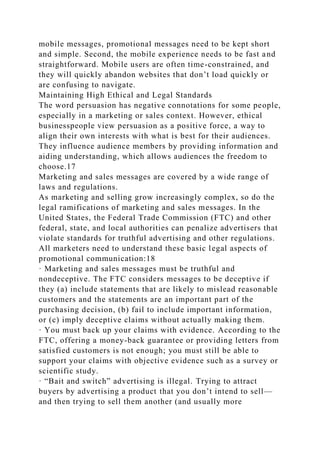 mobile messages, promotional messages need to be kept short
and simple. Second, the mobile experience needs to be fast and
straightforward. Mobile users are often time-constrained, and
they will quickly abandon websites that don’t load quickly or
are confusing to navigate.
Maintaining High Ethical and Legal Standards
The word persuasion has negative connotations for some people,
especially in a marketing or sales context. However, ethical
businesspeople view persuasion as a positive force, a way to
align their own interests with what is best for their audiences.
They influence audience members by providing information and
aiding understanding, which allows audiences the freedom to
choose.17
Marketing and sales messages are covered by a wide range of
laws and regulations.
As marketing and selling grow increasingly complex, so do the
legal ramifications of marketing and sales messages. In the
United States, the Federal Trade Commission (FTC) and other
federal, state, and local authorities can penalize advertisers that
violate standards for truthful advertising and other regulations.
All marketers need to understand these basic legal aspects of
promotional communication:18
· Marketing and sales messages must be truthful and
nondeceptive. The FTC considers messages to be deceptive if
they (a) include statements that are likely to mislead reasonable
customers and the statements are an important part of the
purchasing decision, (b) fail to include important information,
or (c) imply deceptive claims without actually making them.
· You must back up your claims with evidence. According to the
FTC, offering a money-back guarantee or providing letters from
satisfied customers is not enough; you must still be able to
support your claims with objective evidence such as a survey or
scientific study.
· “Bait and switch” advertising is illegal. Trying to attract
buyers by advertising a product that you don’t intend to sell—
and then trying to sell them another (and usually more
 