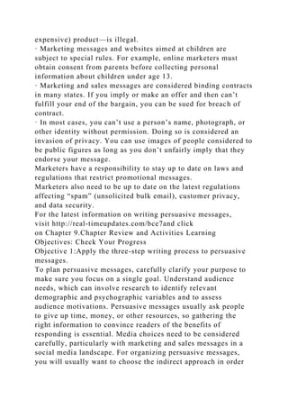 expensive) product—is illegal.
· Marketing messages and websites aimed at children are
subject to special rules. For example, online marketers must
obtain consent from parents before collecting personal
information about children under age 13.
· Marketing and sales messages are considered binding contracts
in many states. If you imply or make an offer and then can’t
fulfill your end of the bargain, you can be sued for breach of
contract.
· In most cases, you can’t use a person’s name, photograph, or
other identity without permission. Doing so is considered an
invasion of privacy. You can use images of people considered to
be public figures as long as you don’t unfairly imply that they
endorse your message.
Marketers have a responsibility to stay up to date on laws and
regulations that restrict promotional messages.
Marketers also need to be up to date on the latest regulations
affecting “spam” (unsolicited bulk email), customer privacy,
and data security.
For the latest information on writing persuasive messages,
visit http://real-timeupdates.com/bce7and click
on Chapter 9.Chapter Review and Activities Learning
Objectives: Check Your Progress
Objective 1:Apply the three-step writing process to persuasive
messages.
To plan persuasive messages, carefully clarify your purpose to
make sure you focus on a single goal. Understand audience
needs, which can involve research to identify relevant
demographic and psychographic variables and to assess
audience motivations. Persuasive messages usually ask people
to give up time, money, or other resources, so gathering the
right information to convince readers of the benefits of
responding is essential. Media choices need to be considered
carefully, particularly with marketing and sales messages in a
social media landscape. For organizing persuasive messages,
you will usually want to choose the indirect approach in order
 