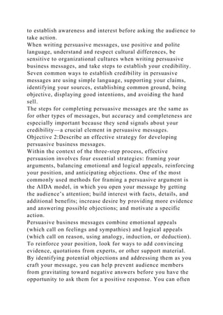 to establish awareness and interest before asking the audience to
take action.
When writing persuasive messages, use positive and polite
language, understand and respect cultural differences, be
sensitive to organizational cultures when writing persuasive
business messages, and take steps to establish your credibility.
Seven common ways to establish credibility in persuasive
messages are using simple language, supporting your claims,
identifying your sources, establishing common ground, being
objective, displaying good intentions, and avoiding the hard
sell.
The steps for completing persuasive messages are the same as
for other types of messages, but accuracy and completeness are
especially important because they send signals about your
credibility—a crucial element in persuasive messages.
Objective 2:Describe an effective strategy for developing
persuasive business messages.
Within the context of the three-step process, effective
persuasion involves four essential strategies: framing your
arguments, balancing emotional and logical appeals, reinforcing
your position, and anticipating objections. One of the most
commonly used methods for framing a persuasive argument is
the AIDA model, in which you open your message by getting
the audience’s attention; build interest with facts, details, and
additional benefits; increase desire by providing more evidence
and answering possible objections; and motivate a specific
action.
Persuasive business messages combine emotional appeals
(which call on feelings and sympathies) and logical appeals
(which call on reason, using analogy, induction, or deduction).
To reinforce your position, look for ways to add convincing
evidence, quotations from experts, or other support material.
By identifying potential objections and addressing them as you
craft your message, you can help prevent audience members
from gravitating toward negative answers before you have the
opportunity to ask them for a positive response. You can often
 