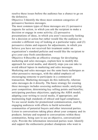resolve these issues before the audience has a chance to go on
the defensive.
Objective 3:Identify the three most common categories of
persuasive business messages.
The most common types of these messages are (1) persuasive
requests for action, in which you ask the recipient to make a
decision or engage in some activity; (2) persuasive
presentations of ideas, in which you aren’t necessarily looking
for a decision or action but rather would like the audience to
consider a different way of looking at a particular topic; and (3)
persuasive claims and requests for adjustments, in which you
believe you have not received fair treatment under an
organization’s standard policies and would like the recipient to
give your case fresh consideration.
Objective 4:Describe an effective strategy for developing
marketing and sales messages, explain how to modify this
approach for social media, and identify steps you can take to
avoid ethical lapses in marketing and sales messages.
Marketing and sales messages use the same basic techniques as
other persuasive messages, with the added emphasis of
encouraging someone to participate in a commercial
transaction. Marketing messages do this indirectly, whereas
sales messages do it directly. The basic strategy for creating
these messages includes assessing audience needs; analyzing
your competition; determining key selling points and benefits;
anticipating purchase objections; applying the AIDA model;
adapting your writing to social media, if appropriate; and
maintaining high standards of ethical and legal compliance.
To use social media for promotional communication, start by
engaging audiences with efforts to build networked
communities of potential buyers and other interested parties.
Listen to conversations taking place about your company and its
products. Initiate and respond to conversations within these
communities, being sure to use an objective, conversational
style. Provide the information interested parties want. Identify
and support the enthusiastic product champions who want to
 