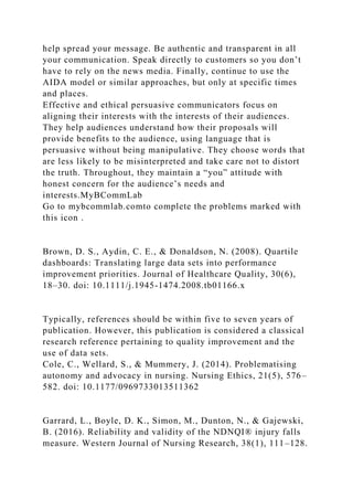help spread your message. Be authentic and transparent in all
your communication. Speak directly to customers so you don’t
have to rely on the news media. Finally, continue to use the
AIDA model or similar approaches, but only at specific times
and places.
Effective and ethical persuasive communicators focus on
aligning their interests with the interests of their audiences.
They help audiences understand how their proposals will
provide benefits to the audience, using language that is
persuasive without being manipulative. They choose words that
are less likely to be misinterpreted and take care not to distort
the truth. Throughout, they maintain a “you” attitude with
honest concern for the audience’s needs and
interests.MyBCommLab
Go to mybcommlab.comto complete the problems marked with
this icon .
Brown, D. S., Aydin, C. E., & Donaldson, N. (2008). Quartile
dashboards: Translating large data sets into performance
improvement priorities. Journal of Healthcare Quality, 30(6),
18–30. doi: 10.1111/j.1945-1474.2008.tb01166.x
Typically, references should be within five to seven years of
publication. However, this publication is considered a classical
research reference pertaining to quality improvement and the
use of data sets.
Cole, C., Wellard, S., & Mummery, J. (2014). Problematising
autonomy and advocacy in nursing. Nursing Ethics, 21(5), 576–
582. doi: 10.1177/0969733013511362
Garrard, L., Boyle, D. K., Simon, M., Dunton, N., & Gajewski,
B. (2016). Reliability and validity of the NDNQI® injury falls
measure. Western Journal of Nursing Research, 38(1), 111–128.
 