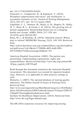 doi: 10.1177/019394591454281
Giancarlo, C., Comparcini, D., & Simonetti, V. (2014).
Workplace empowerment and nurses’ job satisfaction: A
systematic literature review. Journal of Nursing Management,
22(7), 855–871. doi: 10.1111/jonm.12028
Guglielmi, C. L., Stratton, M., Healy, G. B., Shapiro, D., Duffy,
W. J., Dean, B. L., & Groah, L. K. (2014). The growing role of
patient engagement: Relationship-based care in a changing
health care system. AORN, 99(4), 517–528. doi:
10.1016/j.aorn.2014.02.007
Rock, M. J., & Hoebeke, R. (2014). Informed consent: Whose
duty to inform? MEDSURG Nursing, 23(3), 189–194. Retrieved
from
http://web.b.ebscohost.com.ezp.waldenulibrary.org/ehost/pdfvie
wer/pdfviewer?vid=9&sid=273f009b-d8f5-4cd8-8f01-
0973c944bcf7%40sessionmgr104&hid=107
American Hospital Association. (2003). The patient care
partnership: Understanding expectations, rights and
responsibilities. Retrieved from http://www.aha.org/content/00-
10/pcp_english_030730.pdf
Read through this document created by the American Hospital
Association. This document was created for inpatient hospital
stays. However, it is applicable to other practice settings as
well.
Montalvo, I. (2007). The national database of nursing quality
indicators. The Online Journal of Issues in Nursing,12(3).
Retrieved from
http://www.nursingworld.org/MainMenuCategories/ANAMarket
place/ANAPeriodicals/OJIN/TableofContents/Volume122007/N
o3Sept07/NursingQualityIndicators.html
Institute for Healthcare Improvement. (2016). Retrieved from
http://www.ihi.org/Pages/default.aspx
The IHI offers numerous resources for improving nursing
 