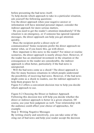 before presenting the bad news itself.
To help decide which approach to take in a particular situation,
ask yourself the following questions:
Use the direct approach when your negative answer or
information will have minimal personal impact; consider the
indirect approach for more serious matters.
· Do you need to get the reader’s attention immediately? If the
situation is an emergency, or if someone has ignored repeated
messages, the direct approach can help you get attention
quickly.
· Does the recipient prefer a direct style of
communication? Some recipients prefer the direct approach no
matter what, so if you know this, go with direct.
· How important is this news to the reader? For minor or routine
scenarios, the direct approach is nearly always best. However, if
the reader has an emotional investment in the situation or the
consequences to the reader are considerable, the indirect
approach is often better, particularly if the bad news is
unexpected.
· Will the bad news come as a shock? The direct approach is
fine for many business situations in which people understand
the possibility of receiving bad news. However, if the bad news
might come as a shock to readers, use the indirect approach to
help them prepare for it.
Figure 8.2 offers a convenient decision tree to help you decide
which approach to use.
Figure 8.2 Choosing the Direct or Indirect Approach
Following this decision tree will help you decide whether the
direct or indirect approach is better in a given situation. Of
course, use your best judgment as well. Your relationship with
the audience could affect your choice of approaches, for
example.
Step 2: Writing Negative Messages
By writing clearly and sensitively, you can take some of the
sting out of bad news and help your reader accept the decision
 
