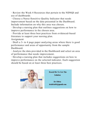· Review the Week 4 Resources that pertain to the NDNQI and
use of dashboards
· Choose a Nurse-Sensitive Quality Indicator that needs
improvement based on the data presented in the Dashboard.
Include information on why this area was chosen.
· Develop a nursing plan that outlines suggestions on how to
improve performance in the chosen area.
· Provide at least three best practices from evidenced-based
literature to support your nursing plan.
Assignment
· Draft a 3- to 4 page paper analyzing areas where there is good
performance and areas of opportunity from the sample
Dashboard.
· Analyze the data provided in the Dashboard and select an area
of performance that needs improvement.
· Develop a nursing plan that includes suggestions on how to
improve performance on the selected indicator. Each suggestion
should be based on at least three best practices.
 