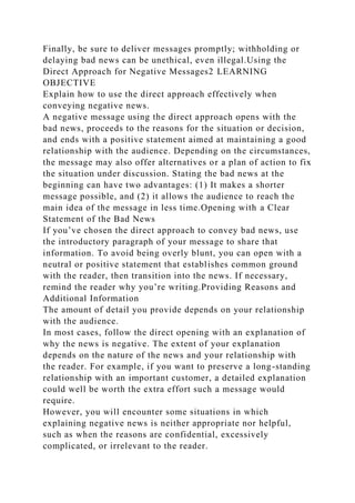 Finally, be sure to deliver messages promptly; withholding or
delaying bad news can be unethical, even illegal.Using the
Direct Approach for Negative Messages2 LEARNING
OBJECTIVE
Explain how to use the direct approach effectively when
conveying negative news.
A negative message using the direct approach opens with the
bad news, proceeds to the reasons for the situation or decision,
and ends with a positive statement aimed at maintaining a good
relationship with the audience. Depending on the circumstances,
the message may also offer alternatives or a plan of action to fix
the situation under discussion. Stating the bad news at the
beginning can have two advantages: (1) It makes a shorter
message possible, and (2) it allows the audience to reach the
main idea of the message in less time.Opening with a Clear
Statement of the Bad News
If you’ve chosen the direct approach to convey bad news, use
the introductory paragraph of your message to share that
information. To avoid being overly blunt, you can open with a
neutral or positive statement that establishes common ground
with the reader, then transition into the news. If necessary,
remind the reader why you’re writing.Providing Reasons and
Additional Information
The amount of detail you provide depends on your relationship
with the audience.
In most cases, follow the direct opening with an explanation of
why the news is negative. The extent of your explanation
depends on the nature of the news and your relationship with
the reader. For example, if you want to preserve a long-standing
relationship with an important customer, a detailed explanation
could well be worth the extra effort such a message would
require.
However, you will encounter some situations in which
explaining negative news is neither appropriate nor helpful,
such as when the reasons are confidential, excessively
complicated, or irrelevant to the reader.
 