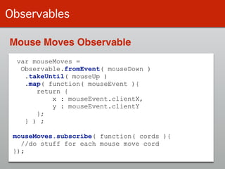 Observables
var mouseMoves =
Observable.fromEvent( mouseDown )
.takeUntil( mouseUp )
.map( function( mouseEvent ){
return {
x : mouseEvent.clientX,
y : mouseEvent.clientY
};
} ) ;
!
mouseMoves.subscribe( function( cords ){
//do stuff for each mouse move cord
});
Mouse Moves Observable
 