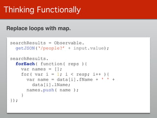 Thinking Functionally
Replace loops with map.
searchResults = Observable.
getJSON(‘/people?’ + input.value);
!
searchResults.
forEach( function( reps ){
var names = [];
for( var i = 1; i < resp; i++ ){
var name = data[i].fName + ' ' +
data[i].lName;
names.push( name );
}
});
 
