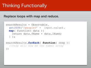 Thinking Functionally
Replace loops with map and reduce.
searchResults = Observable.
getJSON(‘/people?’ + input.value).
map( function( data ){
return data.fName + data.lName;
} );
!
searchResults.forEach( function( resp ){
//resp will now be the names array
})
 