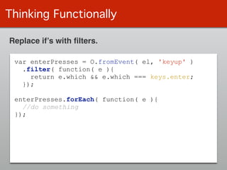 Thinking Functionally
Replace if’s with ﬁlters.
var enterPresses = O.fromEvent( el, 'keyup' )
.filter( function( e ){
return e.which && e.which === keys.enter;
});
!
enterPresses.forEach( function( e ){
//do something
});
 