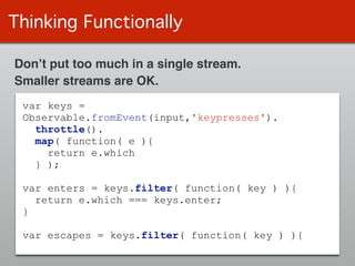 Thinking Functionally
var keys =
Observable.fromEvent(input,'keypresses').
throttle().
map( function( e ){
return e.which
} );
!
var enters = keys.filter( function( key ) ){
return e.which === keys.enter;
}
!
var escapes = keys.filter( function( key ) ){
Don’t put too much in a single stream.
Smaller streams are OK.
 