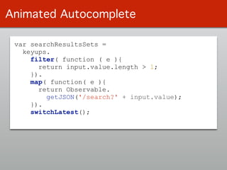 var searchResultsSets =
keyups.
filter( function ( e ){
return input.value.length > 1;
}).
map( function( e ){
return Observable.
getJSON('/search?' + input.value);
}).
switchLatest();
Animated Autocomplete
 