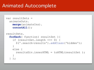 var resultSets =
animateOuts.
merge(animateIns).
concatAll();
!
resultSets. 
forEach( function( resultSet ){
if (resultSet.length === 0) {
$('.search-results').addClass('hidden');
}
else {
resultsDiv.innerHTML = toHTML(resultSet );
}
} );
Animated Autocomplete
 