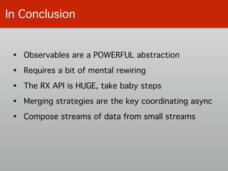 In Conclusion
• Observables are a POWERFUL abstraction!
• Requires a bit of mental rewiring!
• The RX API is HUGE, take baby steps!
• Merging strategies are the key coordinating async!
• Compose streams of data from small streams
 