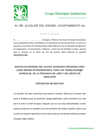 www.partidoandalucista.org
Grupo Municipal Andalucista
……………………...
AL SR. ALCALDE DEL EXCMO. AYUNTAMIENTO de
……………..
D. ……………………………………, Concejal y Portavoz del Grupo Municipal Andalucista,
cuyos antecedentes obran acreditados en la Secretaría de este Ayuntamiento, en base a lo
dispuesto en el artículo 97 del Real Decreto 2568/1986 por el que se aprueba el Reglamento
de Organización, Funcionamiento y Régimen Jurídico de las Entidades Locales, propone
para la inclusión en el Orden del Día del próximo Pleno Ordinario la siguiente
PROPOSICIÓN
MOCION EN DEFENSA DEL OLIVAR, EXIGIENDO PEONADAS CERO
COMO MEDIDA EXTRAORDINARIA, PARA LOS TRABAJADOR@S
AGRÍCOLAS DE LA PROVINCIA DE JAÉN Y DEL RESTO DE
ANDALUCÍA
EXPOSICIÓN DE MOTIVOS
La situación de crisis económica que estamos viviendo, afecta de la manera más
grave a Andalucía que se posiciona, desgraciadamente, como el territorio con más
paro de toda la Unión Europea. Después que se nos haya desmantelado nuestro
sistema productivo en beneficio de otros territorios del Estado Español, parece que
ya solo nos quede la agricultura como medio para que las familias andaluzas puedan
conseguir algún ingreso.
 