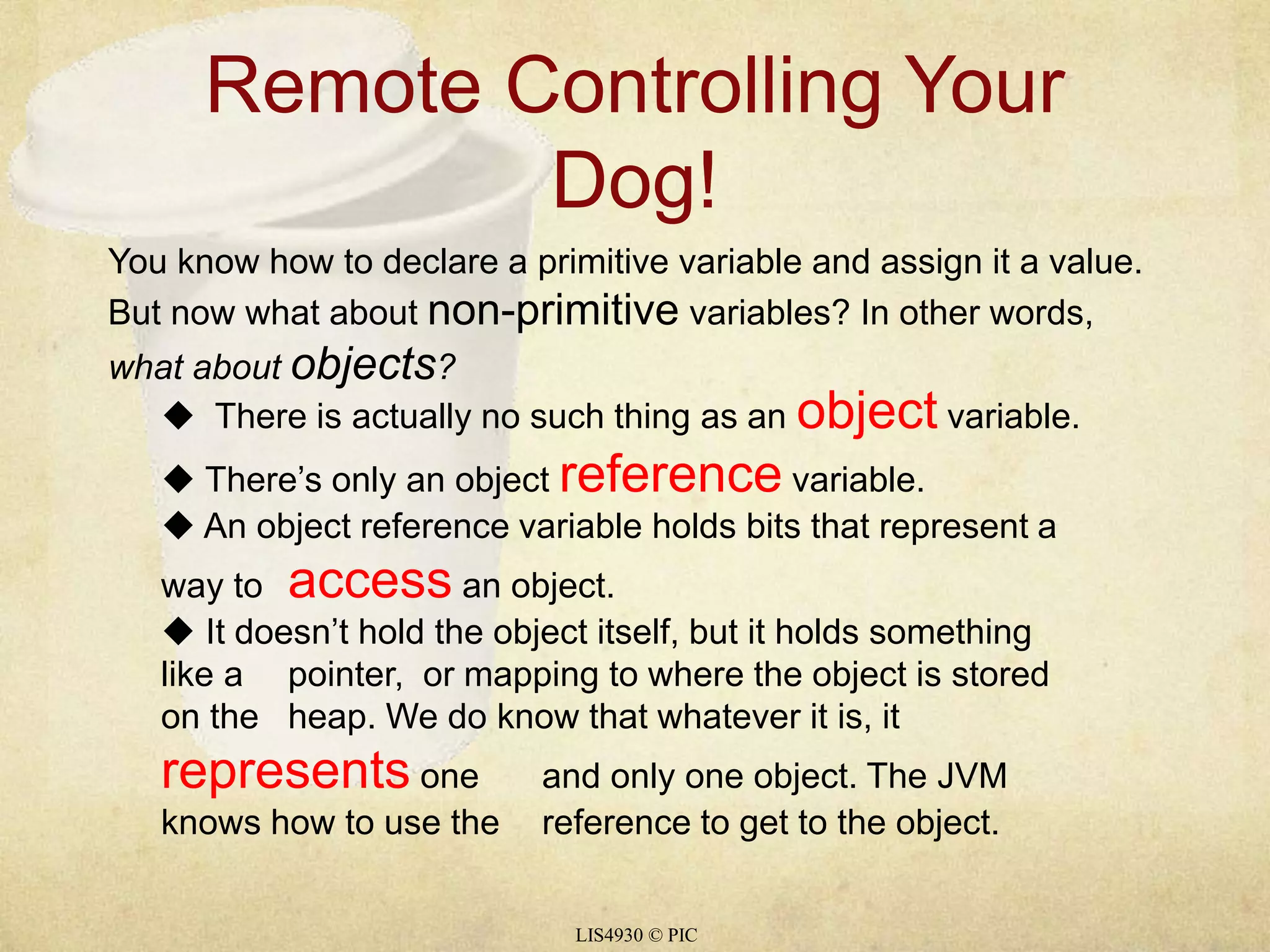 Remote Controlling Your 
Dog! 
You know how to declare a primitive variable and assign it a value. 
But now what about non-primitive variables? In other words, 
what about objects? 
 There is actually no such thing as an object variable. 
 There’s only an object reference variable. 
 An object reference variable holds bits that represent a 
way to access an object. 
 It doesn’t hold the object itself, but it holds something 
like a pointer, or mapping to where the object is stored 
on the heap. We do know that whatever it is, it 
represents one and only one object. The JVM 
knows how to use the reference to get to the object. 
LIS4930 © PIC 
 